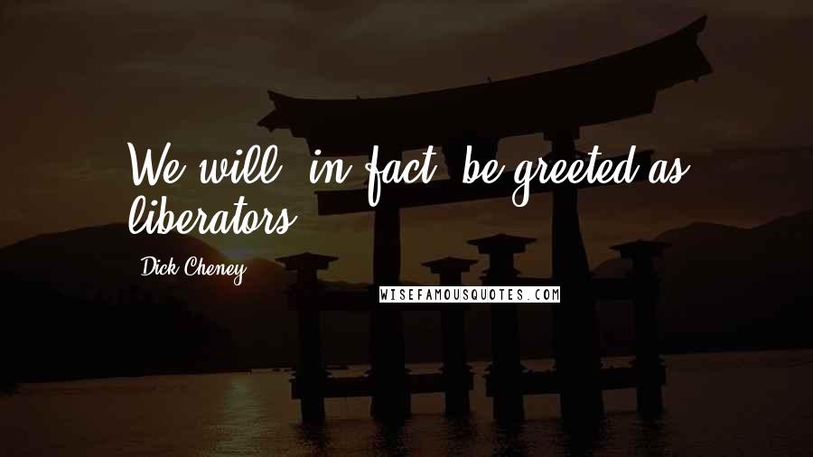 Dick Cheney Quotes: We will, in fact, be greeted as liberators.