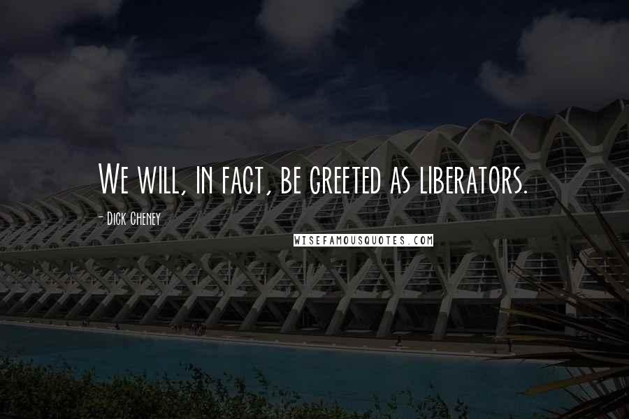 Dick Cheney Quotes: We will, in fact, be greeted as liberators.