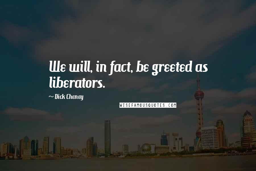 Dick Cheney Quotes: We will, in fact, be greeted as liberators.