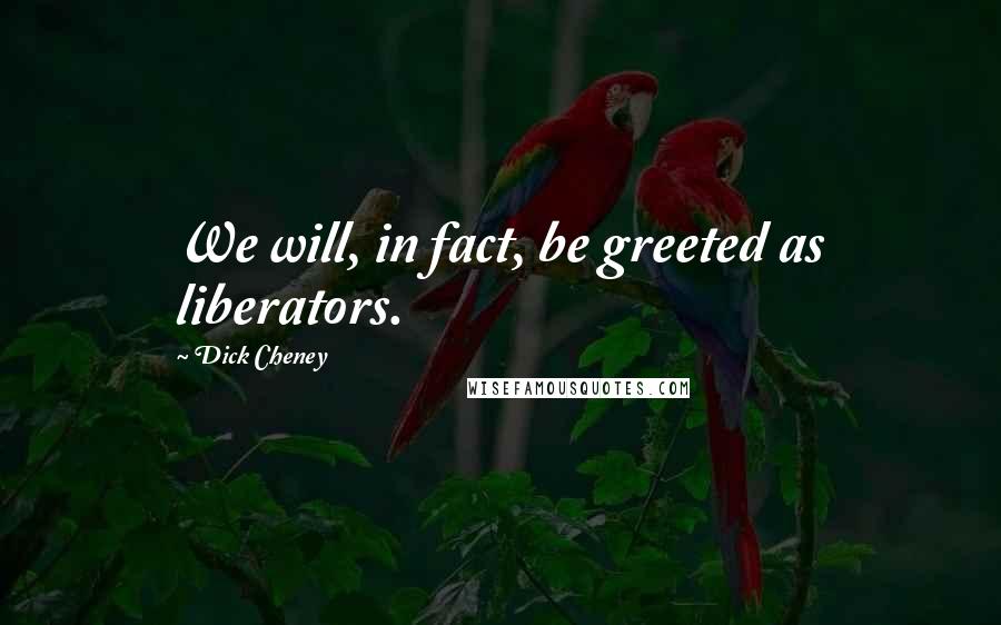 Dick Cheney Quotes: We will, in fact, be greeted as liberators.