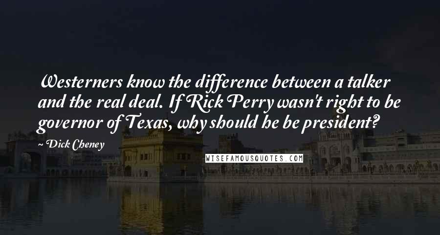 Dick Cheney Quotes: Westerners know the difference between a talker and the real deal. If Rick Perry wasn't right to be governor of Texas, why should he be president?