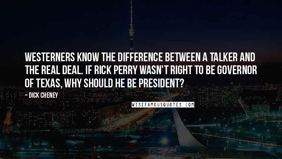 Dick Cheney Quotes: Westerners know the difference between a talker and the real deal. If Rick Perry wasn't right to be governor of Texas, why should he be president?