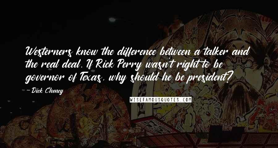 Dick Cheney Quotes: Westerners know the difference between a talker and the real deal. If Rick Perry wasn't right to be governor of Texas, why should he be president?