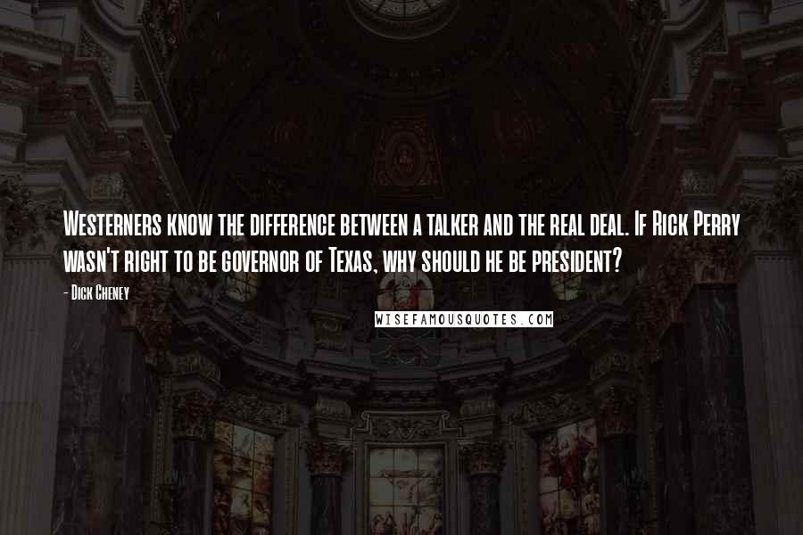 Dick Cheney Quotes: Westerners know the difference between a talker and the real deal. If Rick Perry wasn't right to be governor of Texas, why should he be president?