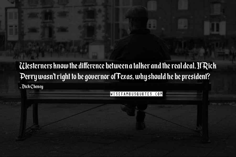 Dick Cheney Quotes: Westerners know the difference between a talker and the real deal. If Rick Perry wasn't right to be governor of Texas, why should he be president?