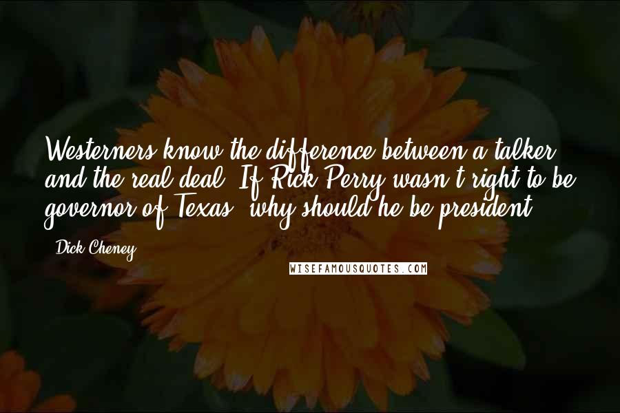 Dick Cheney Quotes: Westerners know the difference between a talker and the real deal. If Rick Perry wasn't right to be governor of Texas, why should he be president?