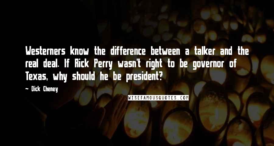 Dick Cheney Quotes: Westerners know the difference between a talker and the real deal. If Rick Perry wasn't right to be governor of Texas, why should he be president?