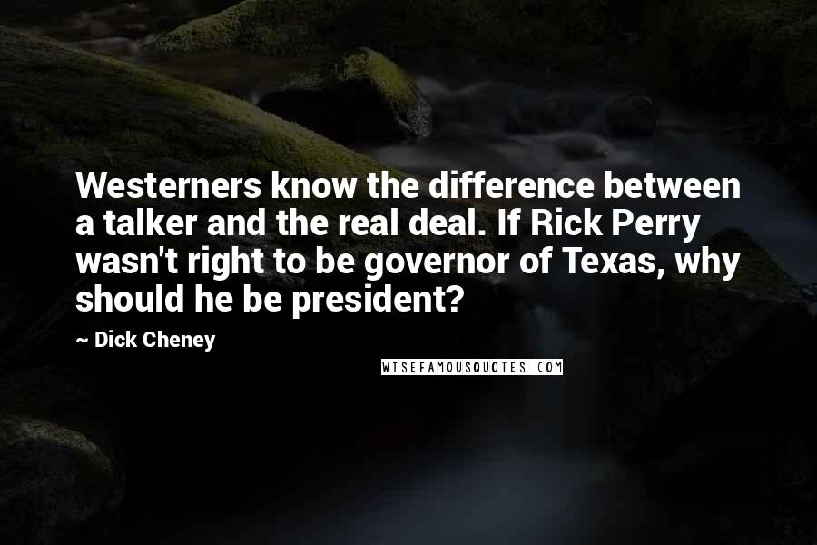 Dick Cheney Quotes: Westerners know the difference between a talker and the real deal. If Rick Perry wasn't right to be governor of Texas, why should he be president?