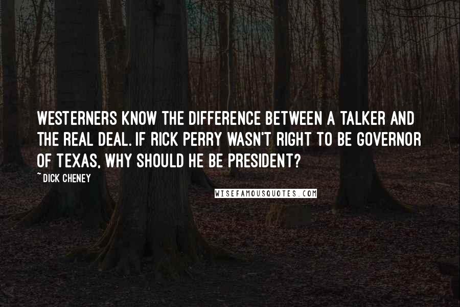 Dick Cheney Quotes: Westerners know the difference between a talker and the real deal. If Rick Perry wasn't right to be governor of Texas, why should he be president?