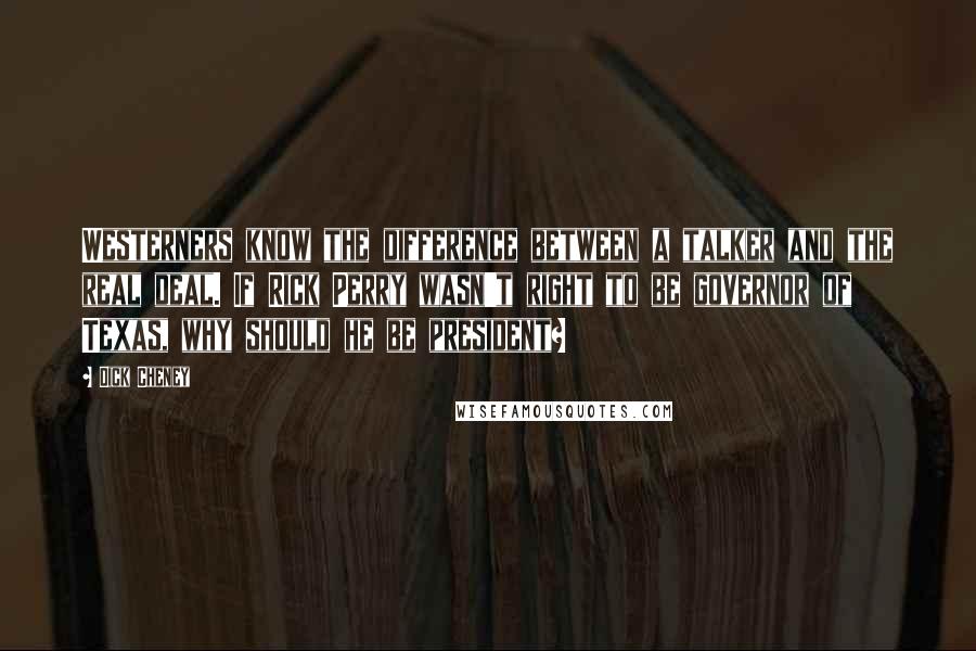 Dick Cheney Quotes: Westerners know the difference between a talker and the real deal. If Rick Perry wasn't right to be governor of Texas, why should he be president?