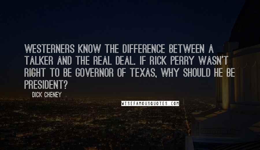 Dick Cheney Quotes: Westerners know the difference between a talker and the real deal. If Rick Perry wasn't right to be governor of Texas, why should he be president?