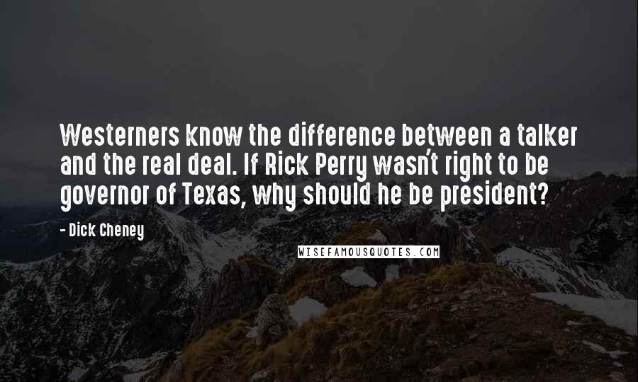 Dick Cheney Quotes: Westerners know the difference between a talker and the real deal. If Rick Perry wasn't right to be governor of Texas, why should he be president?