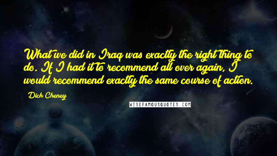 Dick Cheney Quotes: What we did in Iraq was exactly the right thing to do. If I had it to recommend all over again, I would recommend exactly the same course of action.