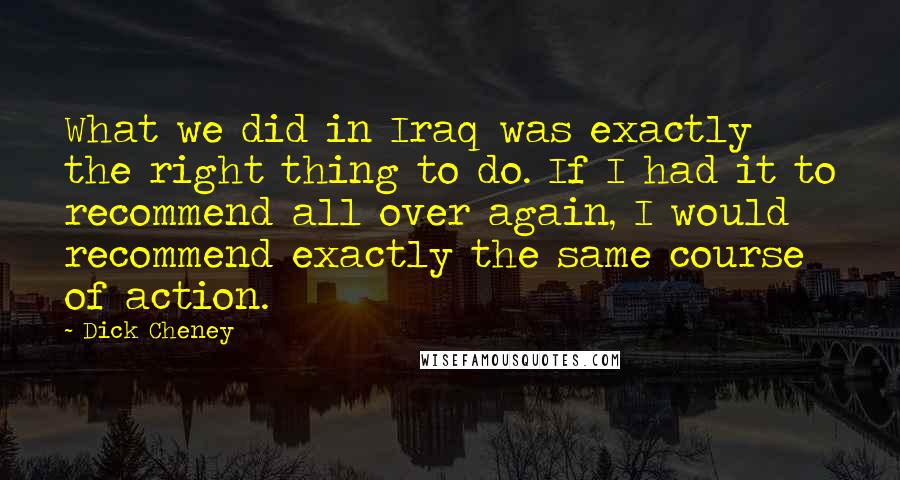 Dick Cheney Quotes: What we did in Iraq was exactly the right thing to do. If I had it to recommend all over again, I would recommend exactly the same course of action.