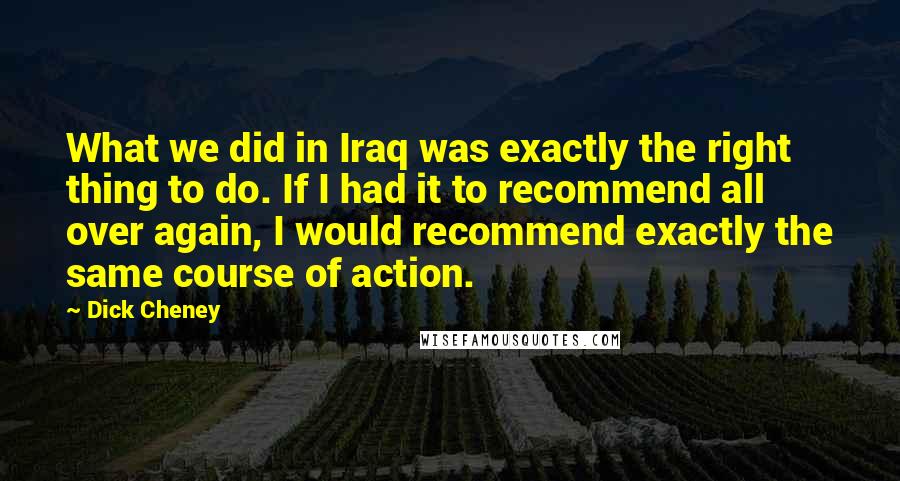 Dick Cheney Quotes: What we did in Iraq was exactly the right thing to do. If I had it to recommend all over again, I would recommend exactly the same course of action.