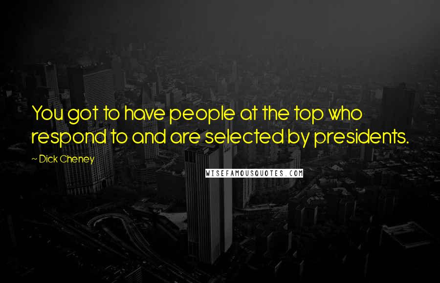 Dick Cheney Quotes: You got to have people at the top who respond to and are selected by presidents.