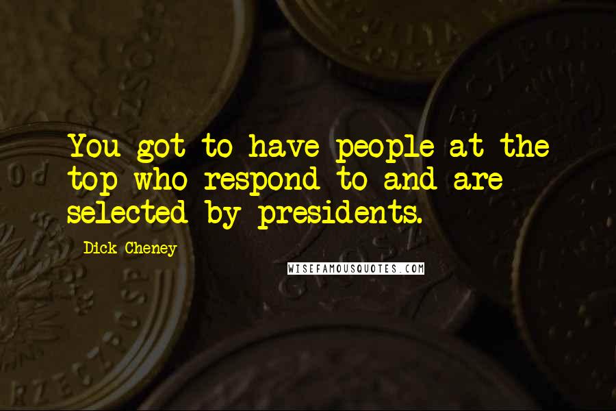 Dick Cheney Quotes: You got to have people at the top who respond to and are selected by presidents.