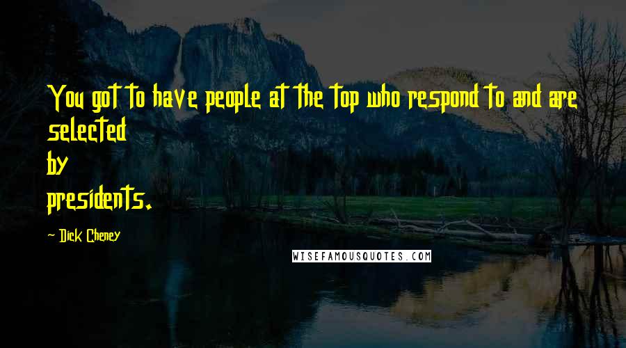 Dick Cheney Quotes: You got to have people at the top who respond to and are selected by presidents.