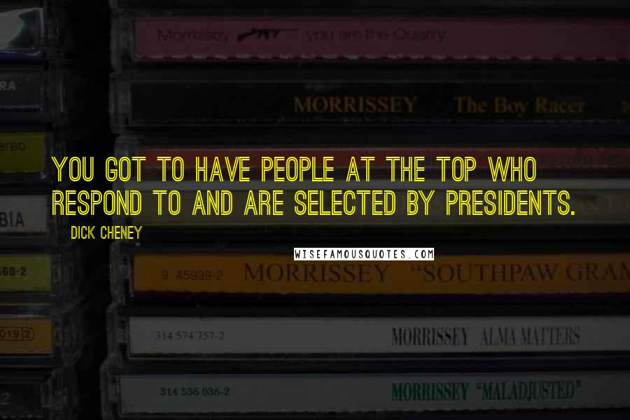 Dick Cheney Quotes: You got to have people at the top who respond to and are selected by presidents.