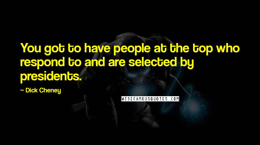 Dick Cheney Quotes: You got to have people at the top who respond to and are selected by presidents.