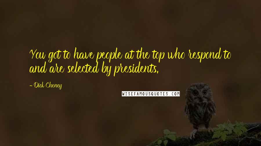 Dick Cheney Quotes: You got to have people at the top who respond to and are selected by presidents.