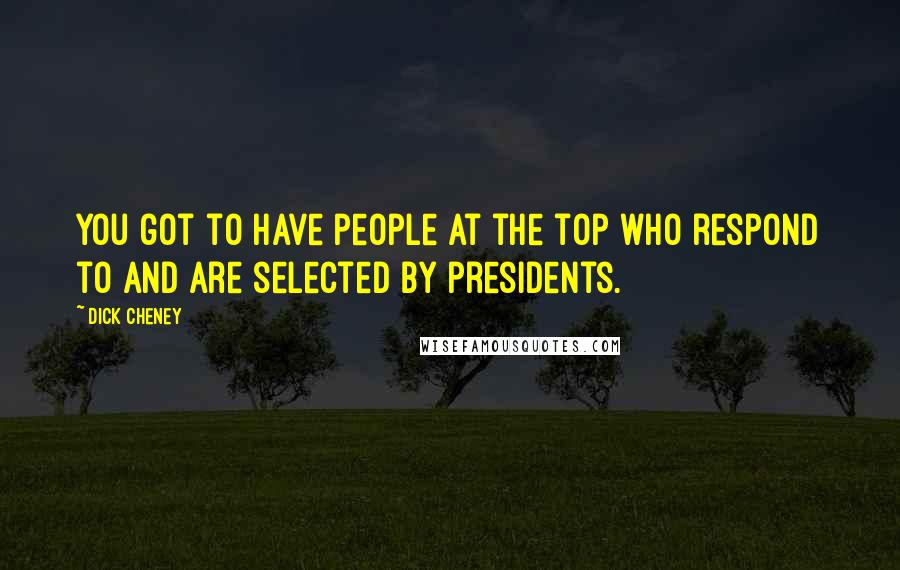 Dick Cheney Quotes: You got to have people at the top who respond to and are selected by presidents.