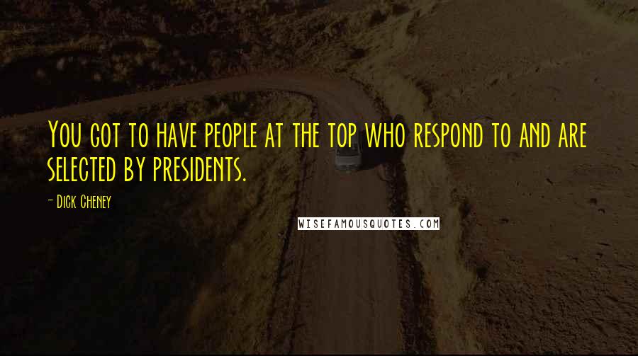 Dick Cheney Quotes: You got to have people at the top who respond to and are selected by presidents.