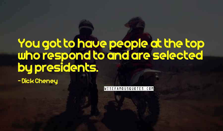 Dick Cheney Quotes: You got to have people at the top who respond to and are selected by presidents.