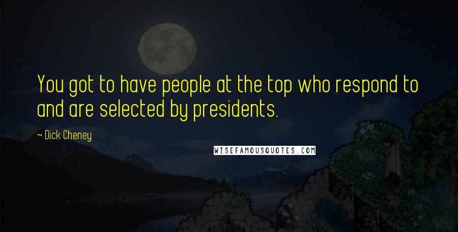 Dick Cheney Quotes: You got to have people at the top who respond to and are selected by presidents.