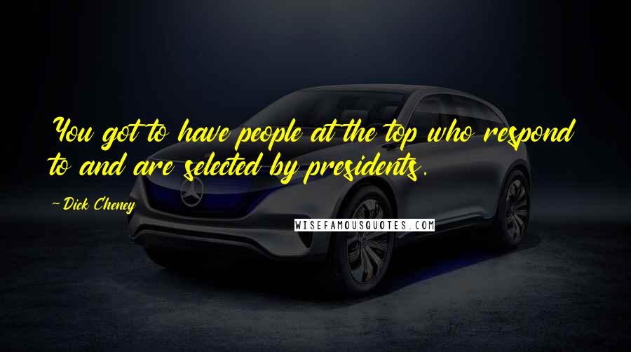 Dick Cheney Quotes: You got to have people at the top who respond to and are selected by presidents.