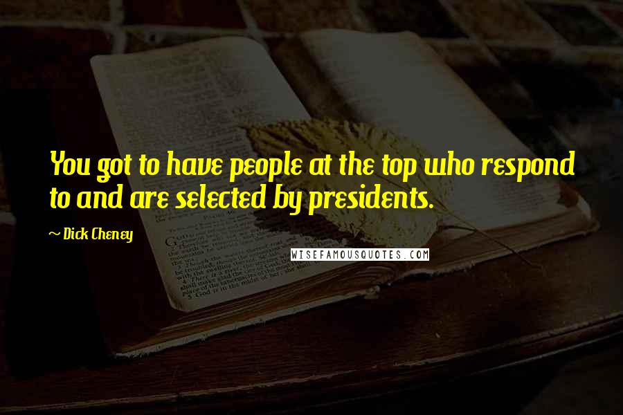 Dick Cheney Quotes: You got to have people at the top who respond to and are selected by presidents.