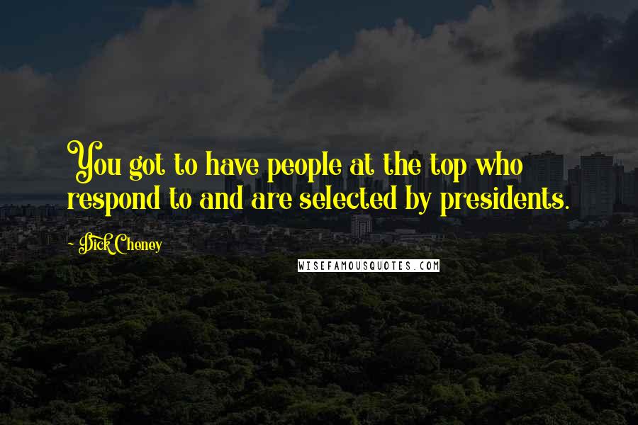 Dick Cheney Quotes: You got to have people at the top who respond to and are selected by presidents.