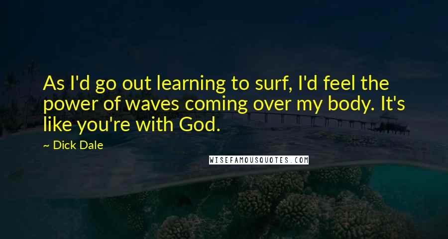 Dick Dale Quotes: As I'd go out learning to surf, I'd feel the power of waves coming over my body. It's like you're with God.