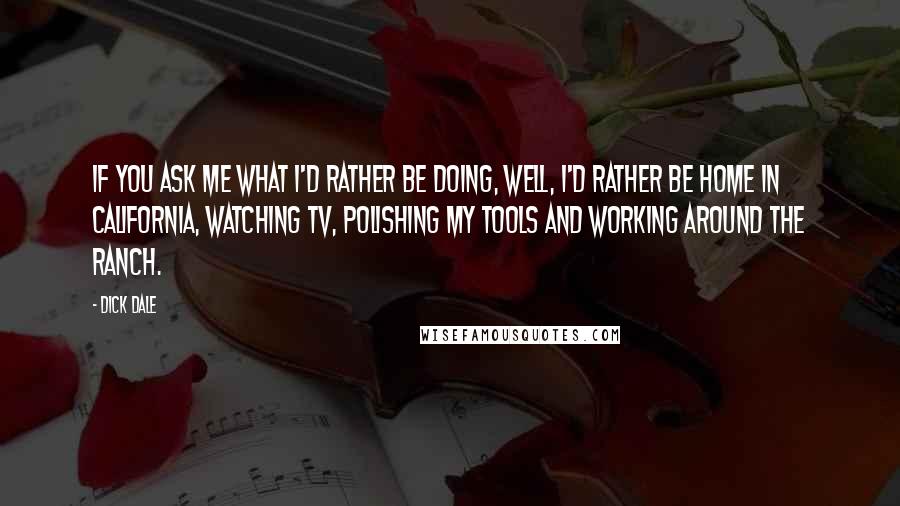 Dick Dale Quotes: If you ask me what I'd rather be doing, well, I'd rather be home in California, watching TV, polishing my tools and working around the ranch.