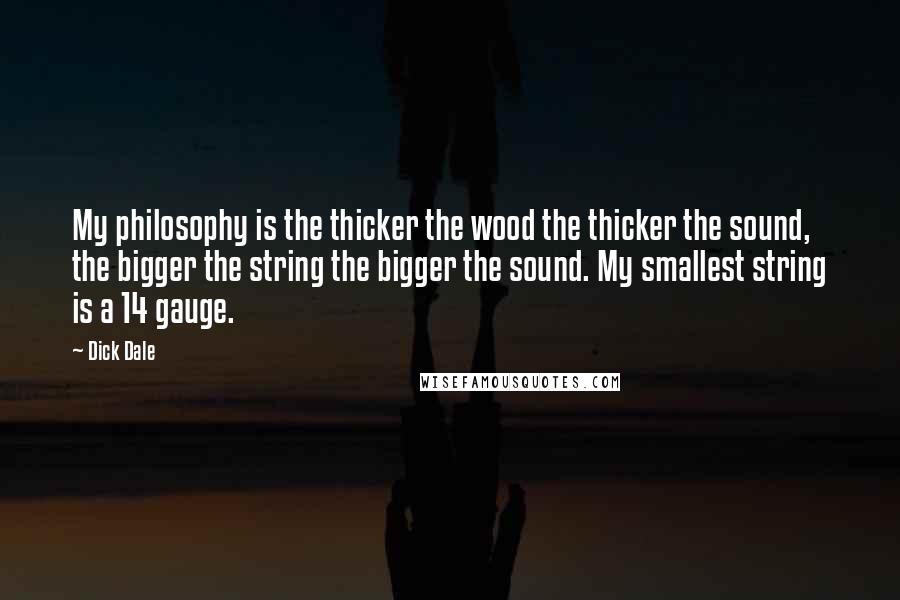 Dick Dale Quotes: My philosophy is the thicker the wood the thicker the sound, the bigger the string the bigger the sound. My smallest string is a 14 gauge.