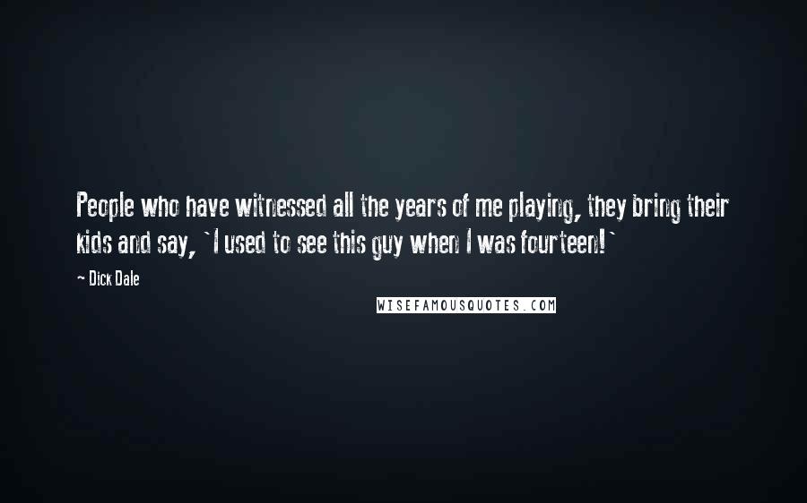 Dick Dale Quotes: People who have witnessed all the years of me playing, they bring their kids and say, 'I used to see this guy when I was fourteen!'