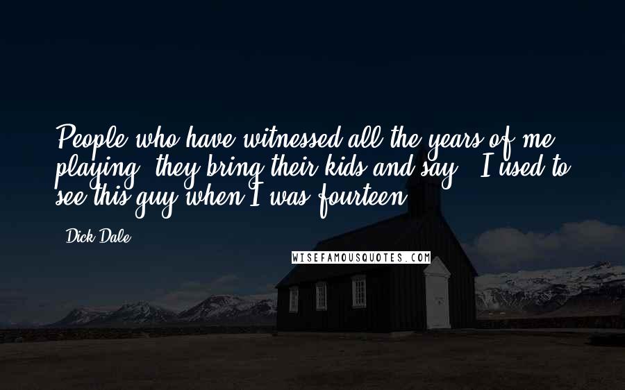 Dick Dale Quotes: People who have witnessed all the years of me playing, they bring their kids and say, 'I used to see this guy when I was fourteen!'