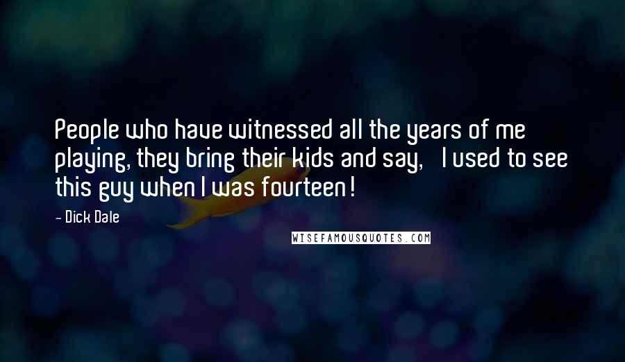 Dick Dale Quotes: People who have witnessed all the years of me playing, they bring their kids and say, 'I used to see this guy when I was fourteen!'