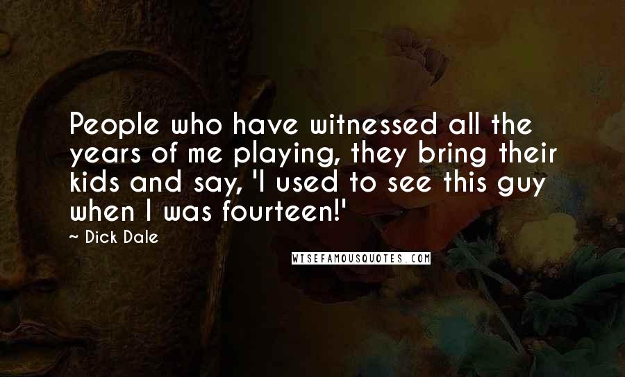 Dick Dale Quotes: People who have witnessed all the years of me playing, they bring their kids and say, 'I used to see this guy when I was fourteen!'