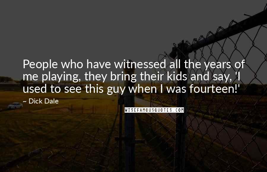 Dick Dale Quotes: People who have witnessed all the years of me playing, they bring their kids and say, 'I used to see this guy when I was fourteen!'