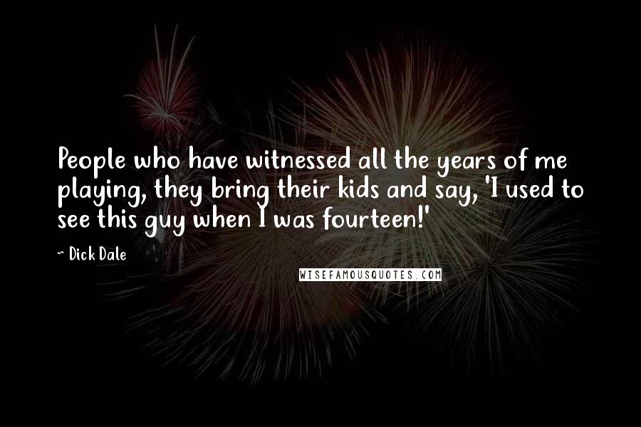 Dick Dale Quotes: People who have witnessed all the years of me playing, they bring their kids and say, 'I used to see this guy when I was fourteen!'