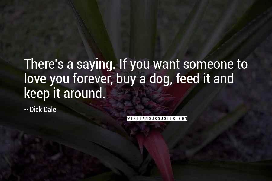 Dick Dale Quotes: There's a saying. If you want someone to love you forever, buy a dog, feed it and keep it around.