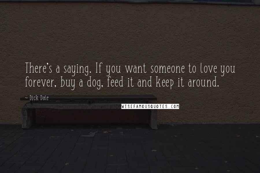 Dick Dale Quotes: There's a saying. If you want someone to love you forever, buy a dog, feed it and keep it around.