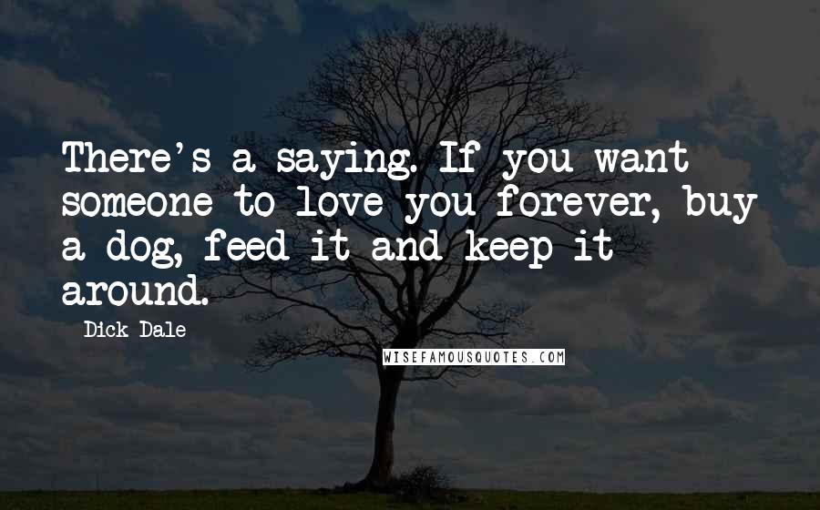 Dick Dale Quotes: There's a saying. If you want someone to love you forever, buy a dog, feed it and keep it around.