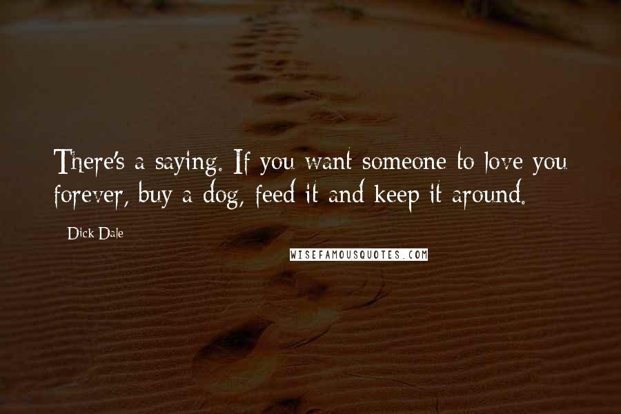 Dick Dale Quotes: There's a saying. If you want someone to love you forever, buy a dog, feed it and keep it around.