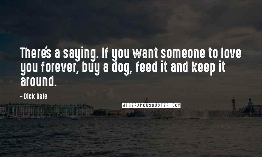 Dick Dale Quotes: There's a saying. If you want someone to love you forever, buy a dog, feed it and keep it around.