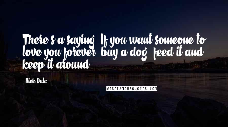 Dick Dale Quotes: There's a saying. If you want someone to love you forever, buy a dog, feed it and keep it around.