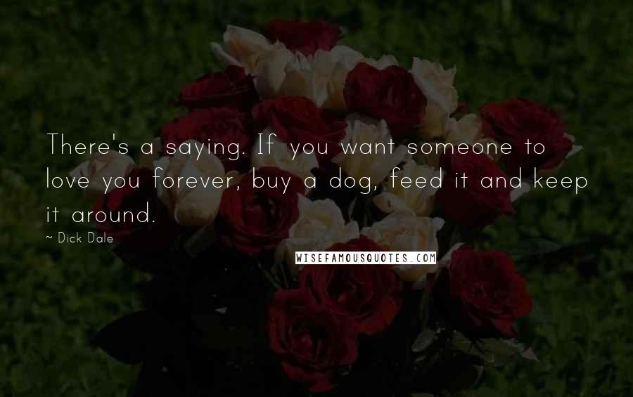 Dick Dale Quotes: There's a saying. If you want someone to love you forever, buy a dog, feed it and keep it around.