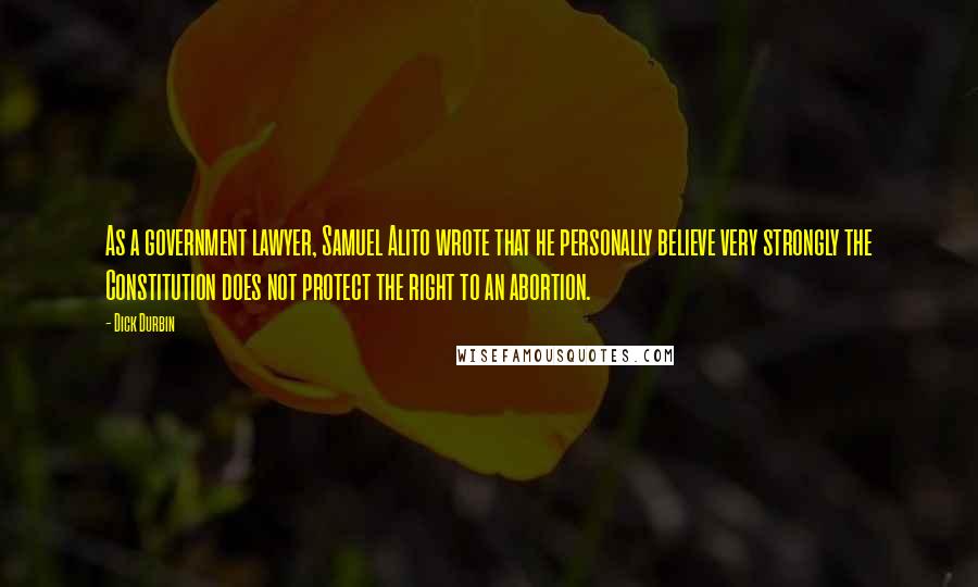 Dick Durbin Quotes: As a government lawyer, Samuel Alito wrote that he personally believe very strongly the Constitution does not protect the right to an abortion.