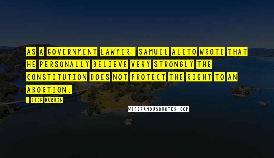 Dick Durbin Quotes: As a government lawyer, Samuel Alito wrote that he personally believe very strongly the Constitution does not protect the right to an abortion.